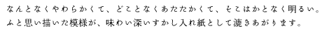 なんとなくやわらかくて、どことなくあたたかくて、そこはかとなく明るい。<br />ふと思い描いた模様が、味わい深いすかし入れ紙として漉きあがります。